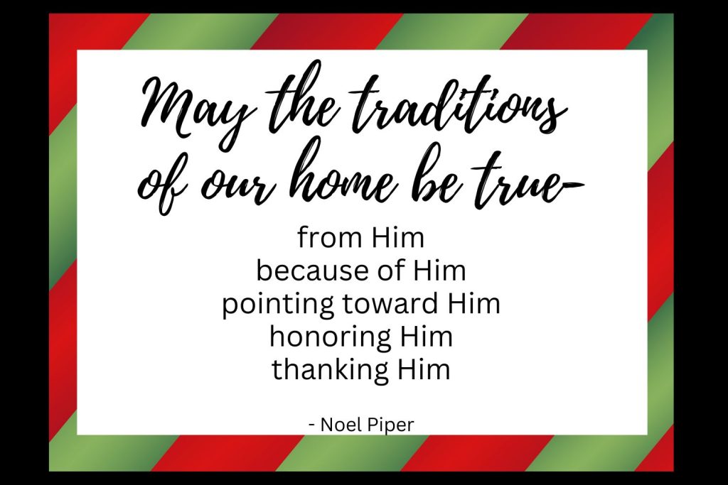 May the traditions of our home be true- from him, because of him, pointing toward him, honoring him, thanking him, -Noel Piper